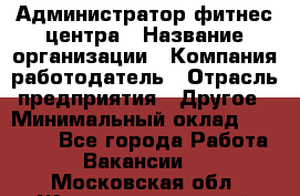 Администратор фитнес центра › Название организации ­ Компания-работодатель › Отрасль предприятия ­ Другое › Минимальный оклад ­ 28 000 - Все города Работа » Вакансии   . Московская обл.,Железнодорожный г.